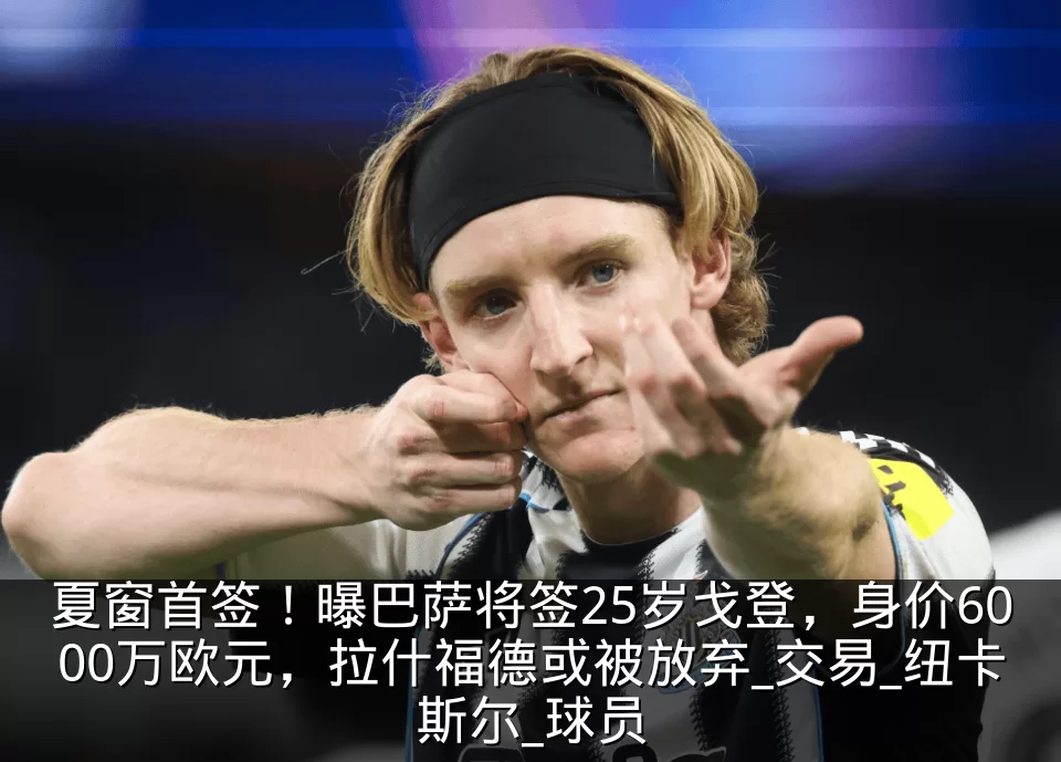 夏窗首签!曝巴萨将签25岁戈登,身价6000万欧元,拉什福德或被放弃_交易_纽卡斯尔_球员